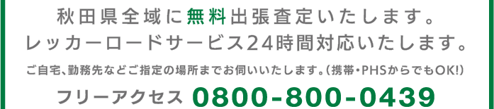 秋田県全域に無料出張査定いたします。レッカーロードサービス24時間対応いたします。ご自宅、勤務先などご指定の場所までお伺いいたします。（携帯・PHSからでもOK!）フリーアクセス0800-800-0439